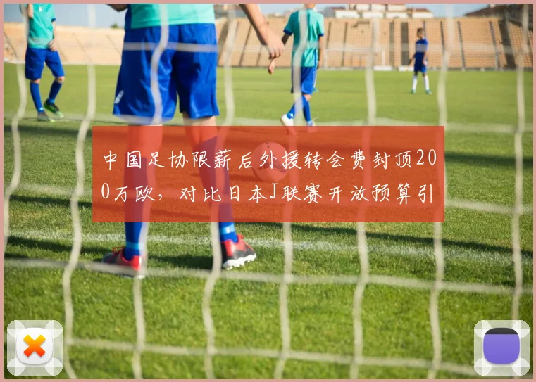 中国足协限薪后外援转会费封顶200万欧，对比日本J联赛开放预算引援质量差距扩大