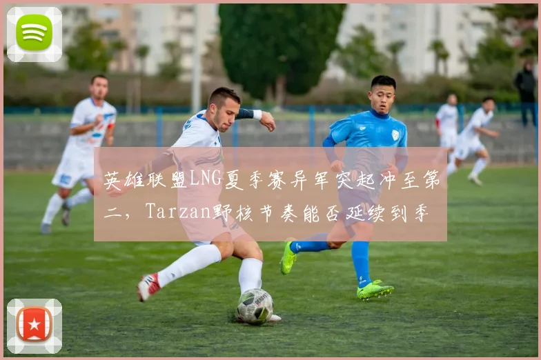 英雄联盟LNG夏季赛异军突起冲至第二，Tarzan野核节奏能否延续到季后赛？