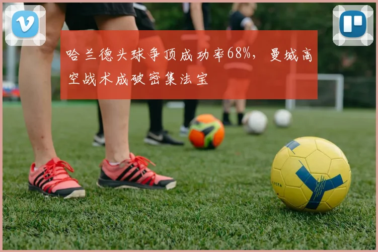 哈兰德头球争顶成功率68%，曼城高空战术成破密集法宝