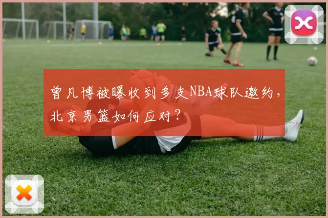 曾凡博被曝收到多支NBA球队邀约，北京男篮如何应对？