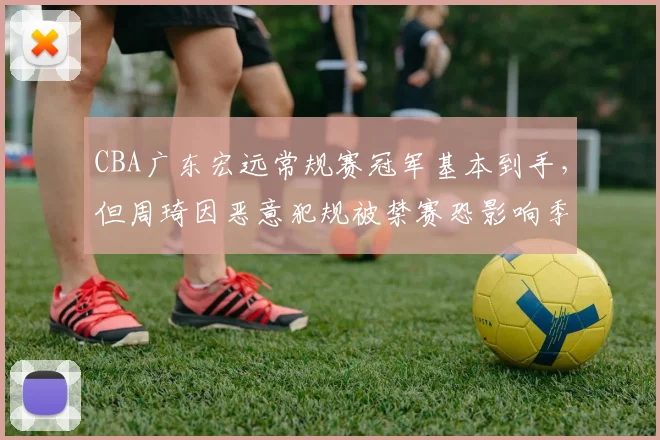 CBA广东宏远常规赛冠军基本到手，但周琦因恶意犯规被禁赛恐影响季后赛