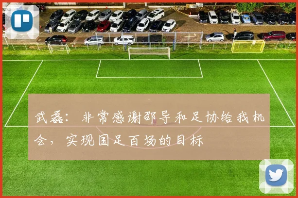 武磊：非常感谢邵导和足协给我机会，实现国足百场的目标