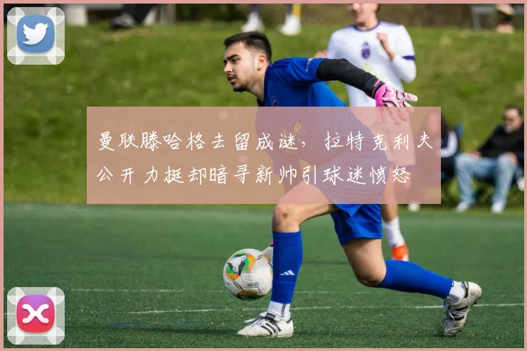 曼联滕哈格去留成谜，拉特克利夫公开力挺却暗寻新帅引球迷愤怒