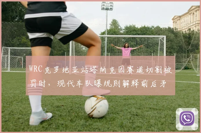 WRC克罗地亚站塔纳克因赛道切割被罚时，现代车队曝规则解释前后矛盾