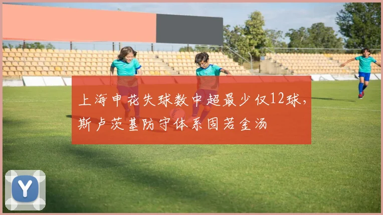 上海申花失球数中超最少仅12球，斯卢茨基防守体系固若金汤